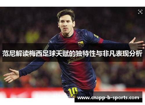 范尼解读梅西足球天赋的独特性与非凡表现分析