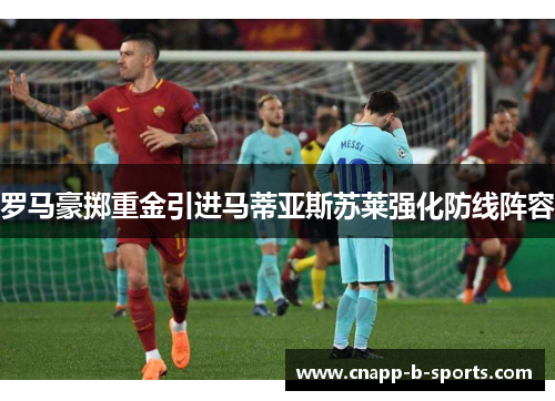 罗马豪掷重金引进马蒂亚斯苏莱强化防线阵容 罗马豪掷重金引进马蒂亚斯苏莱强化防线阵容